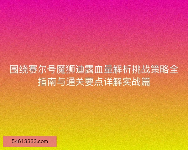 围绕赛尔号魔狮迪露血量解析挑战策略全指南与通关要点详解实战篇